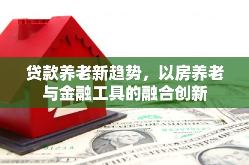 黄州贷款养老新趋势，以房养老与金融工具的融合创新